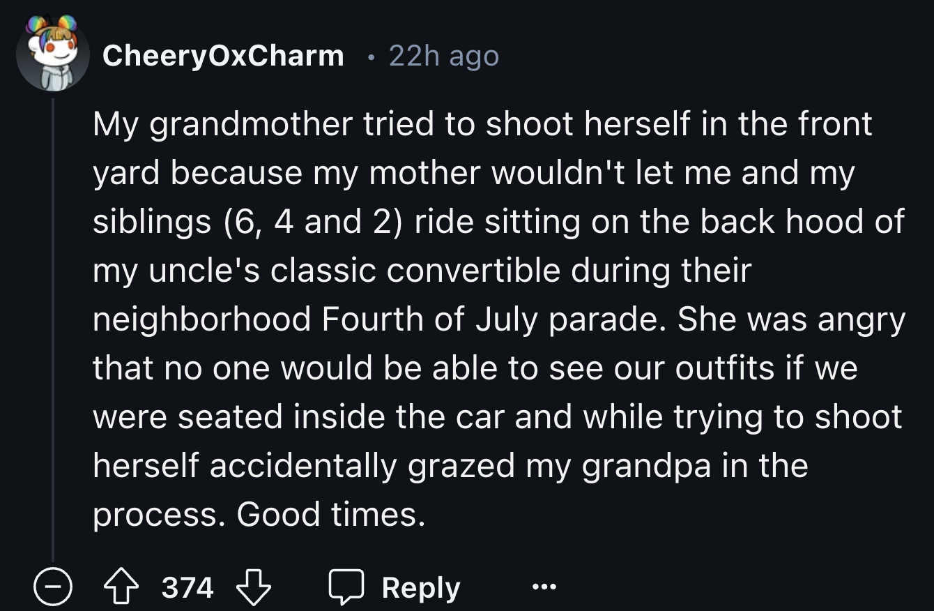 screenshot - CheeryOxCharm 22h ago My grandmother tried to shoot herself in the front yard because my mother wouldn't let me and my siblings 6, 4 and 2 ride sitting on the back hood of my uncle's classic convertible during their neighborhood Fourth of Jul